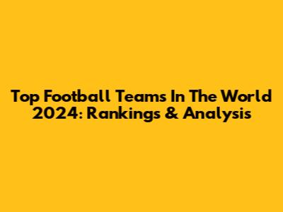 Top Football Teams In The World 2024: Rankings & Analysis