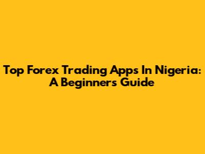 Top Forex Trading Apps In Nigeria: A Beginner's Guide