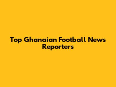 Top Ghanaian Football News Reporters