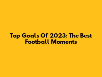 Top Goals Of 2023: The Best Football Moments