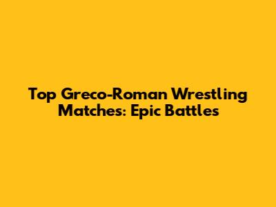 Top Greco-Roman Wrestling Matches: Epic Battles