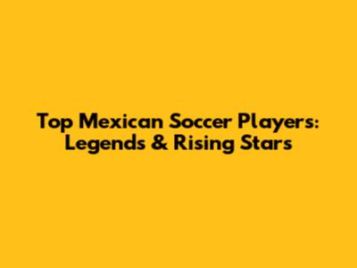 Top Mexican Soccer Players: Legends & Rising Stars