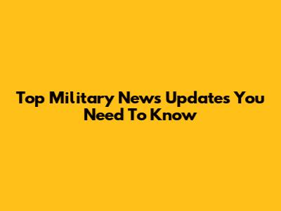 Top Military News Updates You Need To Know
