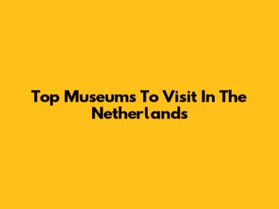 Top Museums To Visit In The Netherlands
