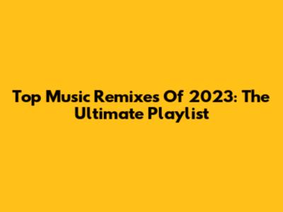Top Music Remixes Of 2023: The Ultimate Playlist