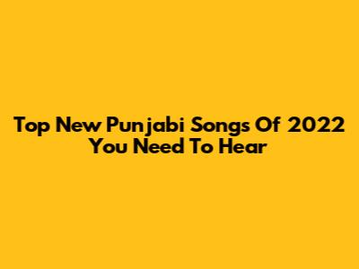 Top New Punjabi Songs Of 2022 You Need To Hear