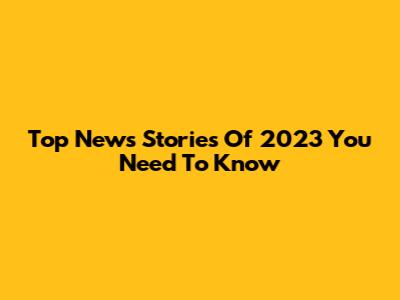 Top News Stories Of 2023 You Need To Know