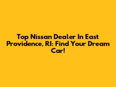 Top Nissan Dealer In East Providence, RI: Find Your Dream Car!