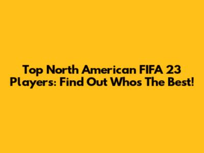 Top North American FIFA 23 Players: Find Out Who's The Best!