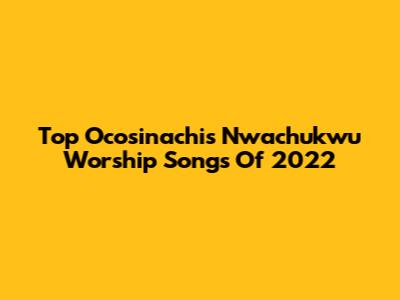 Top Ocosinachis Nwachukwu Worship Songs Of 2022
