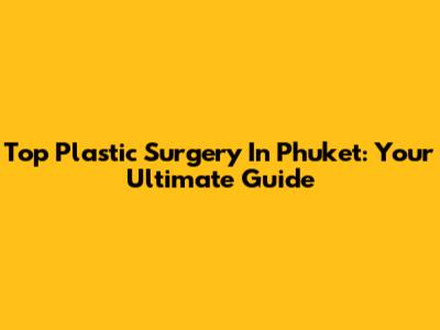 Top Plastic Surgery In Phuket: Your Ultimate Guide