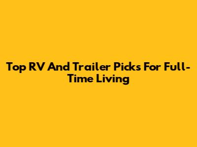 Top RV And Trailer Picks For Full-Time Living