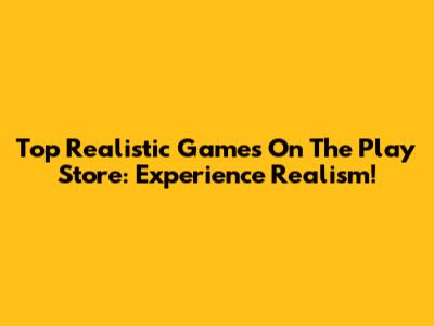 Top Realistic Games On The Play Store: Experience Realism!