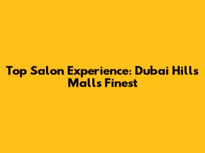 Top Salon Experience: Dubai Hills Mall's Finest