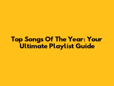 Top Songs Of The Year: Your Ultimate Playlist Guide