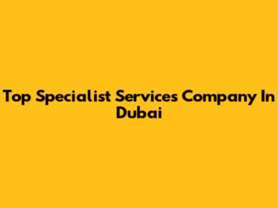 Top Specialist Services Company In Dubai