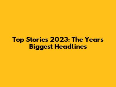 Top Stories 2023: The Year's Biggest Headlines