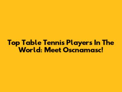 Top Table Tennis Players In The World: Meet Oscnamasc!