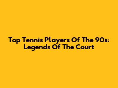 Top Tennis Players Of The 90s: Legends Of The Court