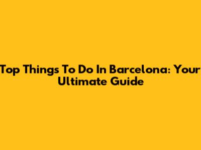 Top Things To Do In Barcelona: Your Ultimate Guide