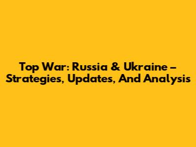 Top War: Russia & Ukraine – Strategies, Updates, And Analysis