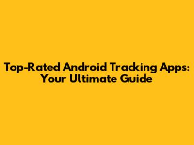Top-Rated Android Tracking Apps: Your Ultimate Guide