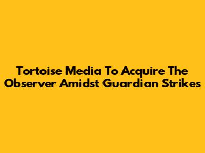 Tortoise Media To Acquire The Observer Amidst Guardian Strikes