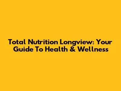 Total Nutrition Longview: Your Guide To Health & Wellness