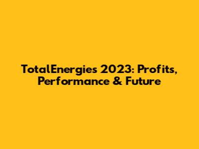 TotalEnergies 2023: Profits, Performance & Future