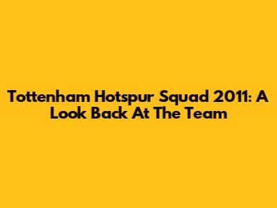 Tottenham Hotspur Squad 2011: A Look Back At The Team