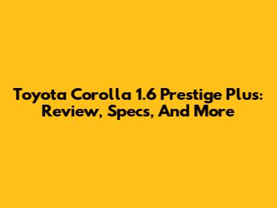 Toyota Corolla 1.6 Prestige Plus: Review, Specs, And More