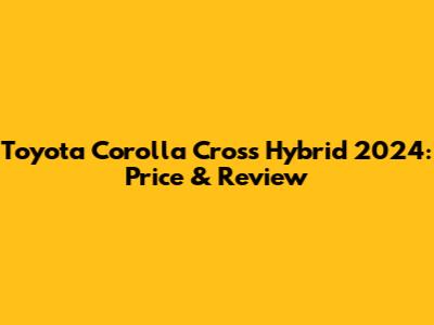 Toyota Corolla Cross Hybrid 2024: Price & Review