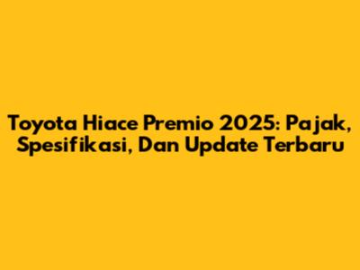 Toyota Hiace Premio 2025: Pajak, Spesifikasi, Dan Update Terbaru