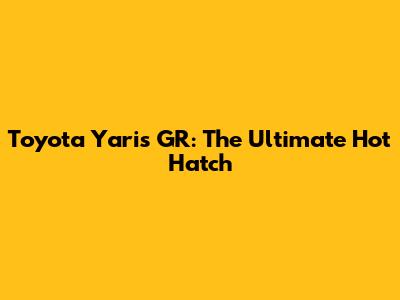 Toyota Yaris GR: The Ultimate Hot Hatch