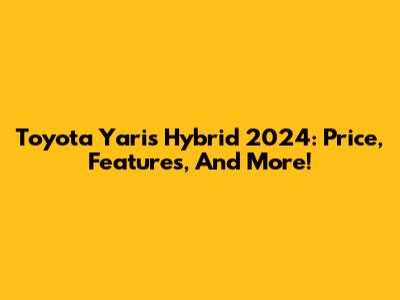 Toyota Yaris Hybrid 2024: Price, Features, And More!
