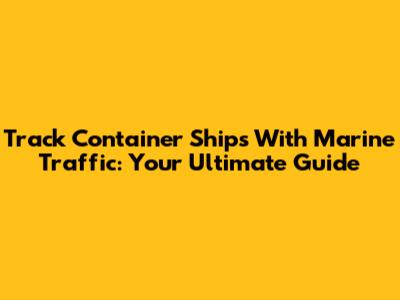 Track Container Ships With Marine Traffic: Your Ultimate Guide