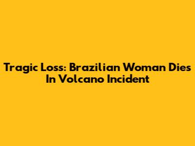 Tragic Loss: Brazilian Woman Dies In Volcano Incident