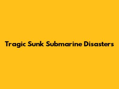 Tragic Sunk Submarine Disasters