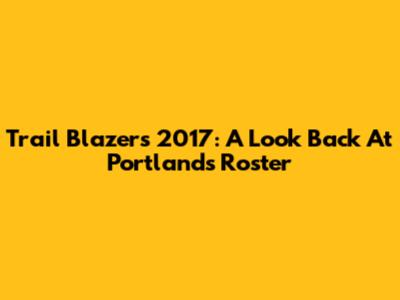 Trail Blazers 2017: A Look Back At Portland's Roster