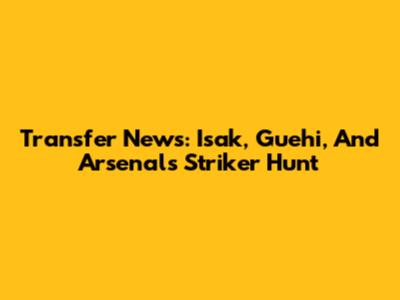 Transfer News: Isak, Guehi, And Arsenal's Striker Hunt