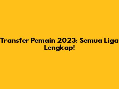 Transfer Pemain 2023: Semua Liga Lengkap!
