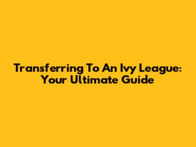 Transferring To An Ivy League: Your Ultimate Guide