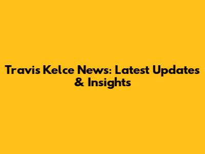 Travis Kelce News: Latest Updates & Insights
