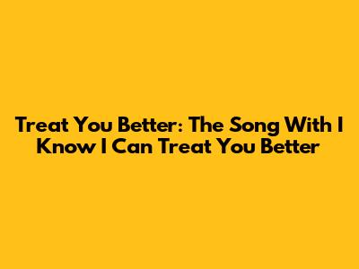 Treat You Better: The Song With 'I Know I Can Treat You Better'