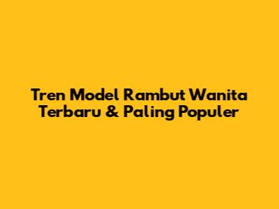 Tren Model Rambut Wanita Terbaru & Paling Populer