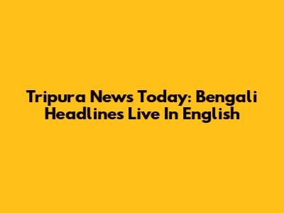 Tripura News Today: Bengali Headlines Live In English