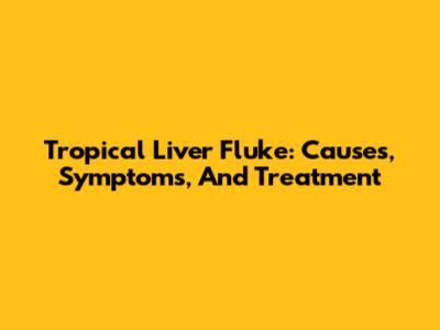 Tropical Liver Fluke: Causes, Symptoms, And Treatment