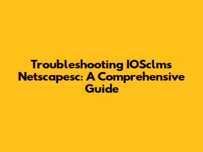 Troubleshooting IOSclms Netscapesc: A Comprehensive Guide