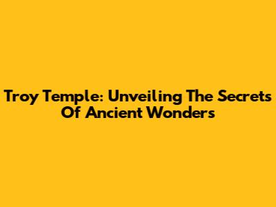 Troy Temple: Unveiling The Secrets Of Ancient Wonders