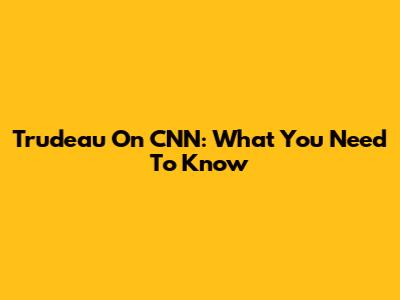 Trudeau On CNN: What You Need To Know